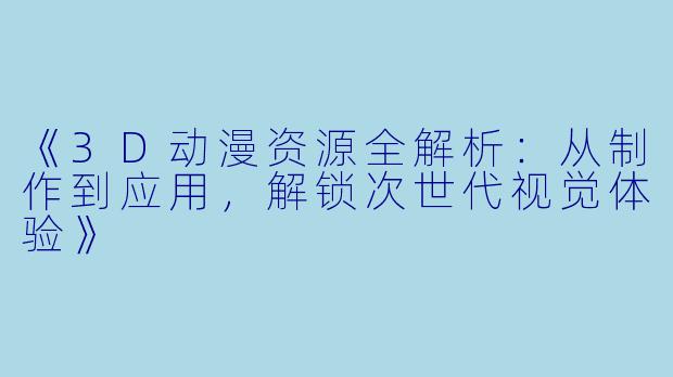 《3D动漫资源全解析：从制作到应用，解锁次世代视觉体验》