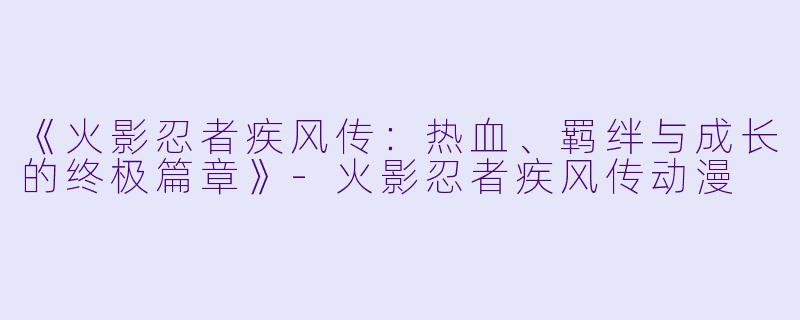《火影忍者疾风传：热血、羁绊与成长的终极篇章》-火影忍者疾风传动漫