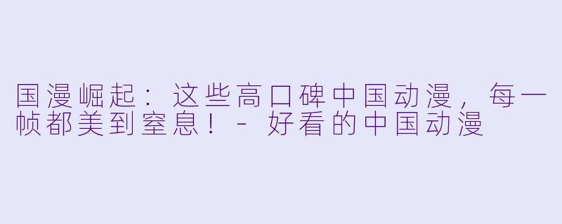 国漫崛起：这些高口碑中国动漫，每一帧都美到窒息！-好看的中国动漫