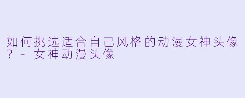 如何挑选适合自己风格的动漫女神头像？-女神动漫头像