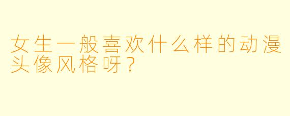 女生一般喜欢什么样的动漫头像风格呀？