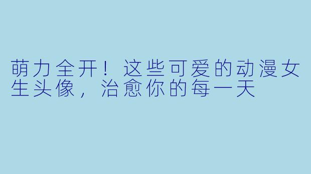 萌力全开!这些可爱的动漫女生头像,治愈你的每一天