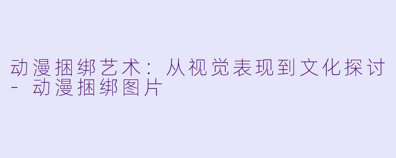 动漫捆绑艺术：从视觉表现到文化探讨-动漫捆绑图片