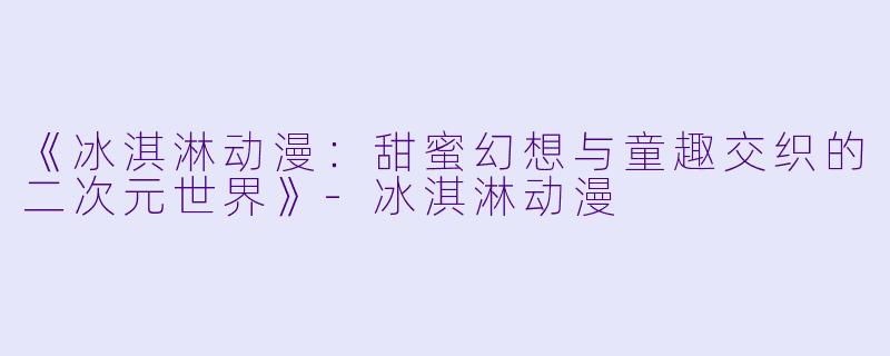 《冰淇淋动漫：甜蜜幻想与童趣交织的二次元世界》-冰淇淋动漫