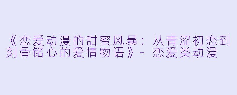 《恋爱动漫的甜蜜风暴：从青涩初恋到刻骨铭心的爱情物语》-恋爱类动漫