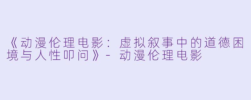 《动漫伦理电影：虚拟叙事中的道德困境与人性叩问》-动漫伦理电影