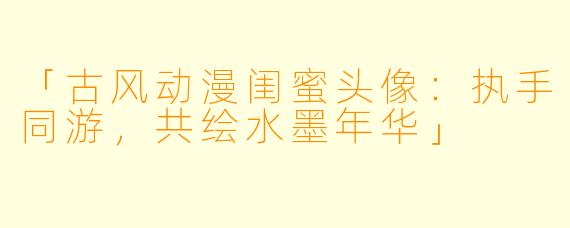 「古风动漫闺蜜头像：执手同游，共绘水墨年华」