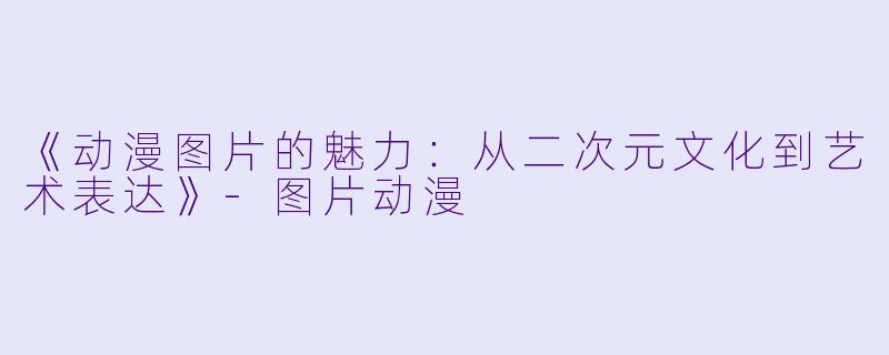 《动漫图片的魅力：从二次元文化到艺术表达》-图片动漫
