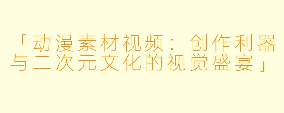 「动漫素材视频：创作利器与二次元文化的视觉盛宴」