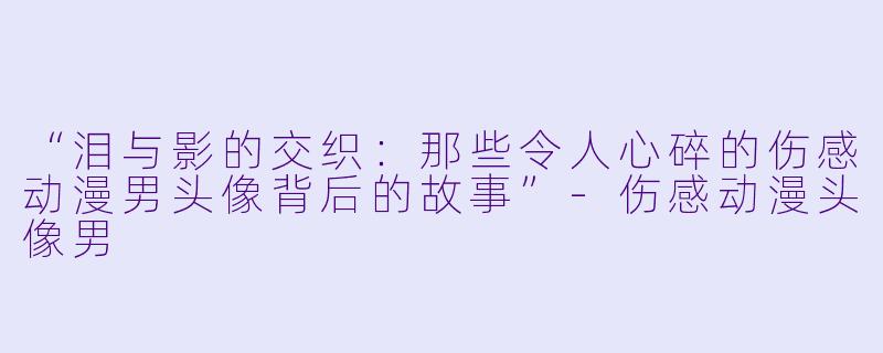 “泪与影的交织：那些令人心碎的伤感动漫男头像背后的故事”-伤感动漫头像男