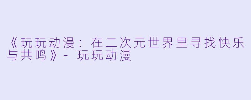 《玩玩动漫：在二次元世界里寻找快乐与共鸣》-玩玩动漫