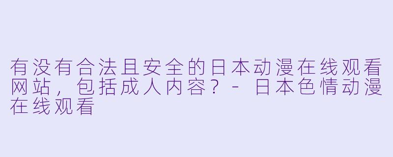 有没有合法且安全的日本动漫在线观看网站，包括成人内容？-日本色情动漫在线观看
