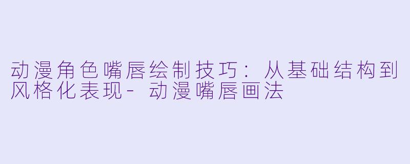 动漫角色嘴唇绘制技巧：从基础结构到风格化表现-动漫嘴唇画法