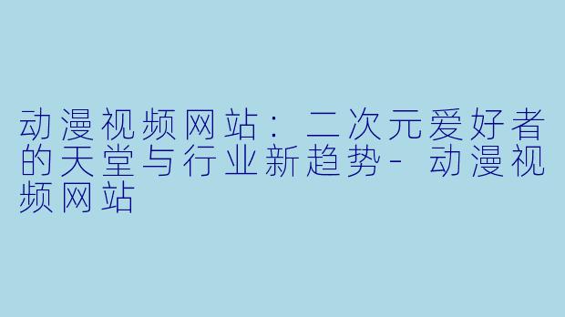 动漫视频网站：二次元爱好者的天堂与行业新趋势-动漫视频网站