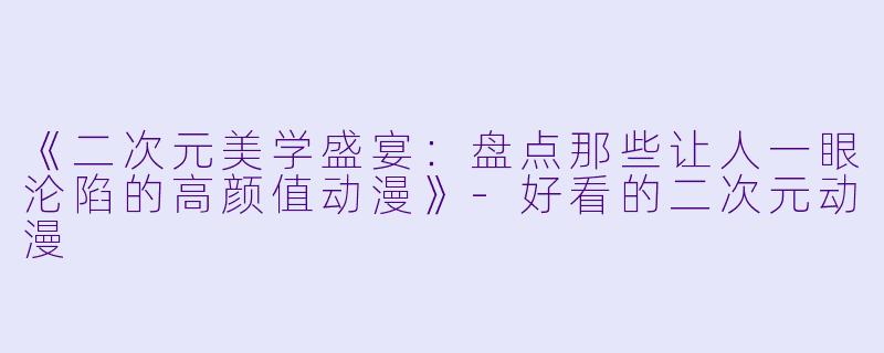 《二次元美学盛宴：盘点那些让人一眼沦陷的高颜值动漫》-好看的二次元动漫