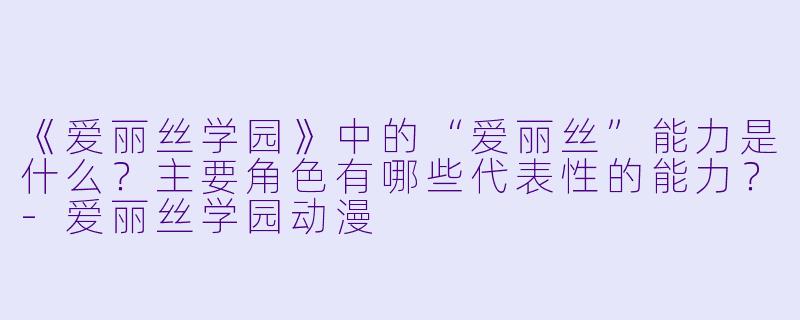 《爱丽丝学园》中的“爱丽丝”能力是什么？主要角色有哪些代表性的能力？-爱丽丝学园动漫