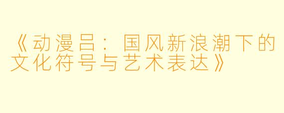 《动漫吕：国风新浪潮下的文化符号与艺术表达》