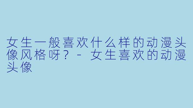 女生一般喜欢什么样的动漫头像风格呀？-女生喜欢的动漫头像