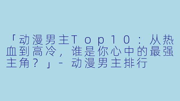 「动漫男主Top10：从热血到高冷，谁是你心中的最强主角？」-动漫男主排行