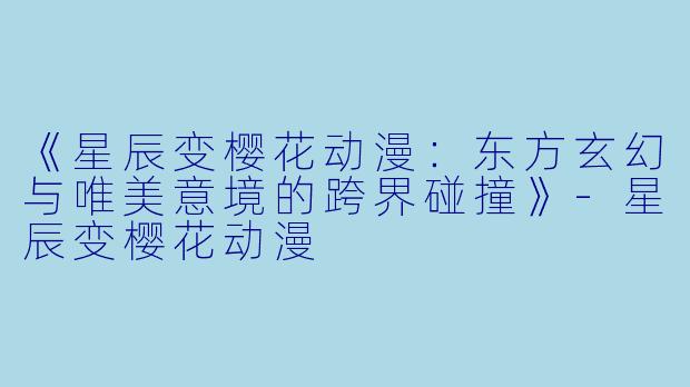 《星辰变樱花动漫：东方玄幻与唯美意境的跨界碰撞》-星辰变樱花动漫