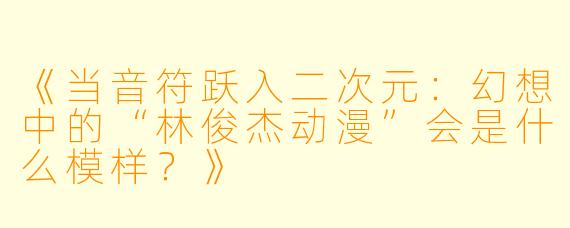《当音符跃入二次元：幻想中的“林俊杰动漫”会是什么模样？》