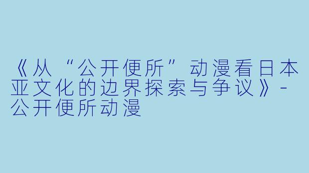《从“公开便所”动漫看日本亚文化的边界探索与争议》-公开便所动漫