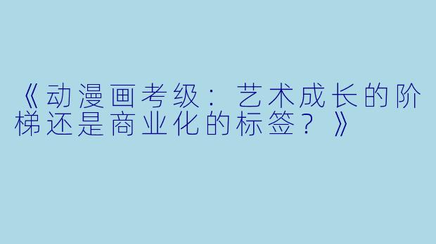 《动漫画考级：艺术成长的阶梯还是商业化的标签？》