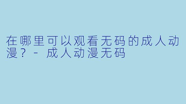 在哪里可以观看无码的成人动漫？-成人动漫无码