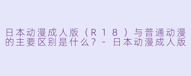 日本动漫成人版（R18）与普通动漫的主要区别是什么？-日本动漫成人版
