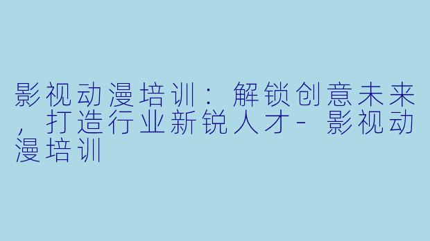 影视动漫培训：解锁创意未来，打造行业新锐人才-影视动漫培训