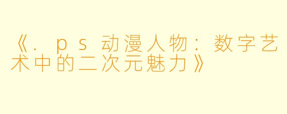 《.ps动漫人物:数字艺术中的二次元魅力》