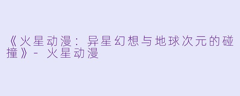 《火星动漫:异星幻想与地球次元的碰撞》-火星动漫
