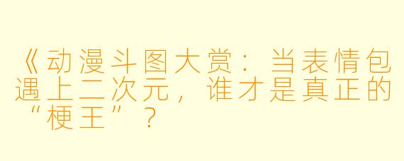 《动漫斗图大赏：当表情包遇上二次元，谁才是真正的“梗王”？