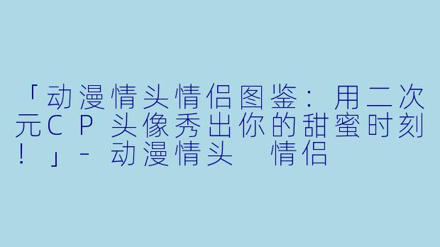 「动漫情头情侣图鉴:用二次元CP头像秀出你的甜蜜时刻!」-动漫情头 情侣