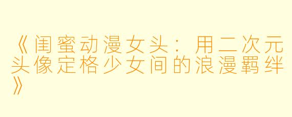 《闺蜜动漫女头：用二次元头像定格少女间的浪漫羁绊》