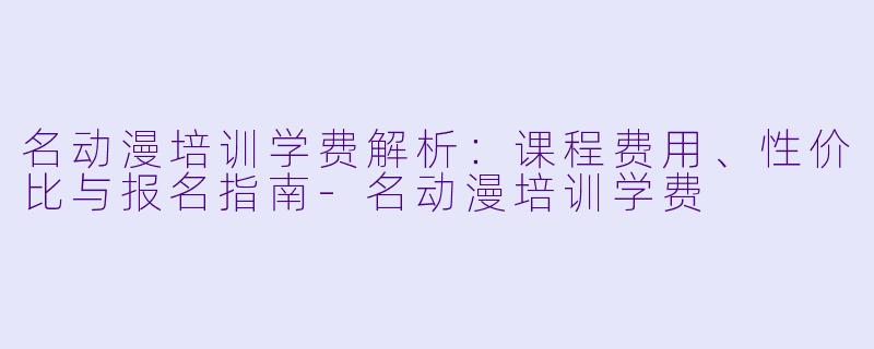 名动漫培训学费解析：课程费用、性价比与报名指南-名动漫培训学费