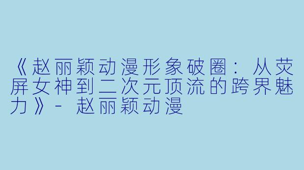 《赵丽颖动漫形象破圈：从荧屏女神到二次元顶流的跨界魅力》-赵丽颖动漫