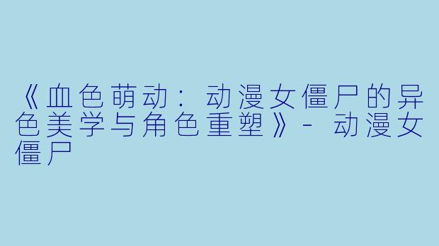 《血色萌动:动漫女僵尸的异色美学与角色重塑》-动漫女僵尸