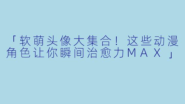 「软萌头像大集合!这些动漫角色让你瞬间治愈力MAX」