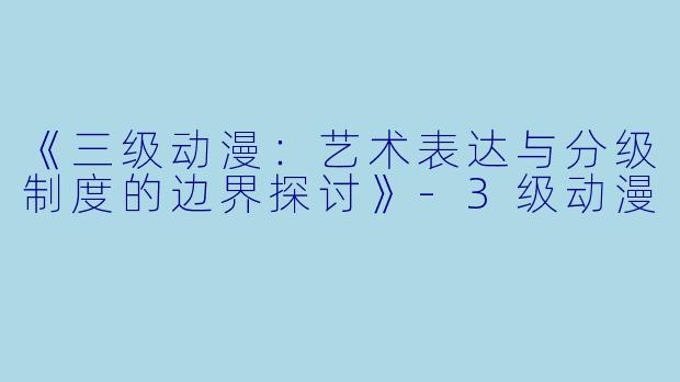 《三级动漫:艺术表达与分级制度的边界探讨》-3级动漫
