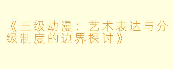 《三级动漫:艺术表达与分级制度的边界探讨》
