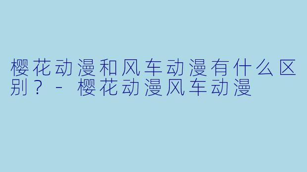 樱花动漫和风车动漫有什么区别？-樱花动漫风车动漫