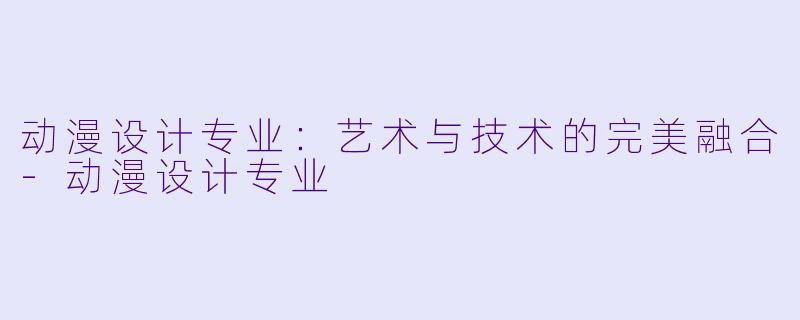 动漫设计专业：艺术与技术的完美融合-动漫设计专业