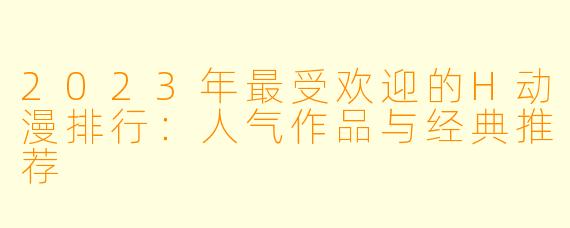 2023年最受欢迎的H动漫排行:人气作品与经典推荐