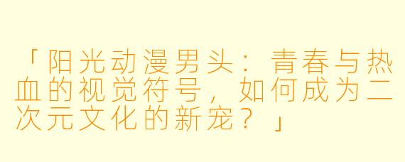 「阳光动漫男头:青春与热血的视觉符号,如何成为二次元文化的新宠?」