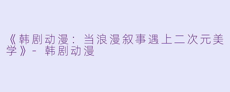 《韩剧动漫:当浪漫叙事遇上二次元美学》-韩剧动漫