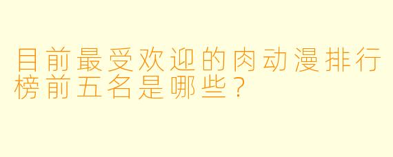 目前最受欢迎的肉动漫排行榜前五名是哪些？