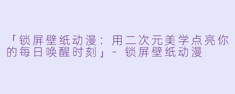「锁屏壁纸动漫:用二次元美学点亮你的每日唤醒时刻」-锁屏壁纸动漫