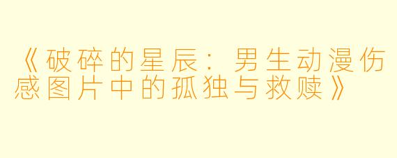 《破碎的星辰：男生动漫伤感图片中的孤独与救赎》