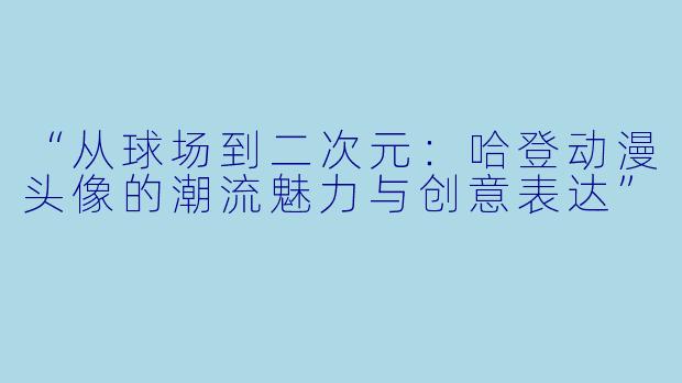 “从球场到二次元：哈登动漫头像的潮流魅力与创意表达”